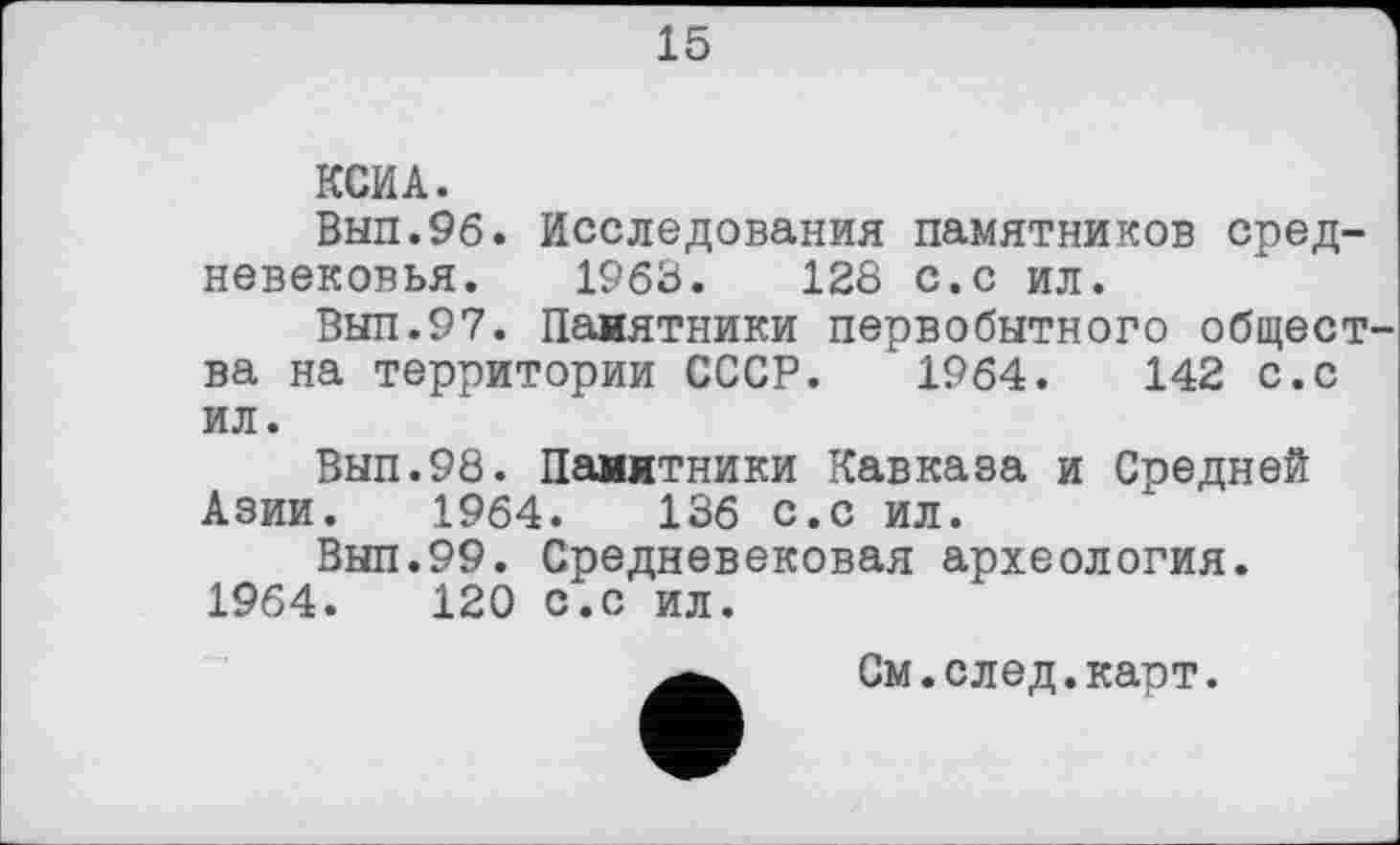 ﻿15
КСИ А.
Вып.96. Исследования памятников средневековья. 1963.	128 с.с ил.
Вып.97. Памятники первобытного общества на территории СССР. 1964.	142 с.с
ил.
Вып.98. Памятники Кавказа и Средней Азии. 1964.	136 с.с ил.
Вып.99. Средневековая археология. 1964.	120 с.с ил.
См.след.карт.